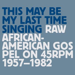 This May Be My Last Time Singing: Raw African-American Gospel on 45RPM, 1957-1982