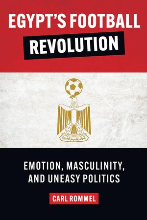 Egypt’s Football Revolution : Emotion, Masculinity, and Uneasy Politics